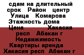 сдам на длительный срок › Район ­ центр › Улица ­ Комарова › Этажность дома ­ 5 › Цена ­ 9 000 - Хакасия респ., Абакан г. Недвижимость » Квартиры аренда   . Хакасия респ.,Абакан г.